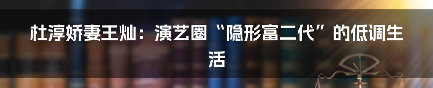 杜淳娇妻王灿:演艺圈“隐形富二代”的低调生活