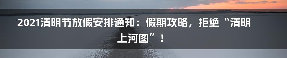 2021清明节放假安排通知:假期攻略,拒绝“清明上河图”!
