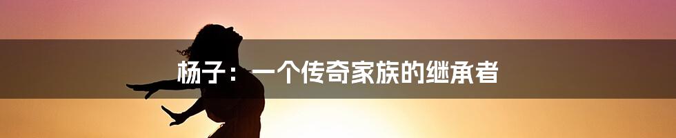 杨子：一个传奇家族的继承者
