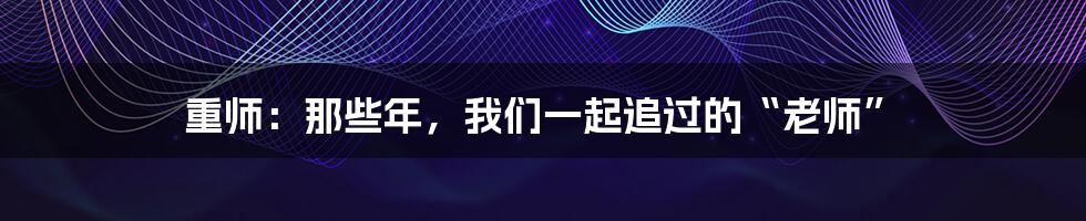 重师：那些年，我们一起追过的“老师”