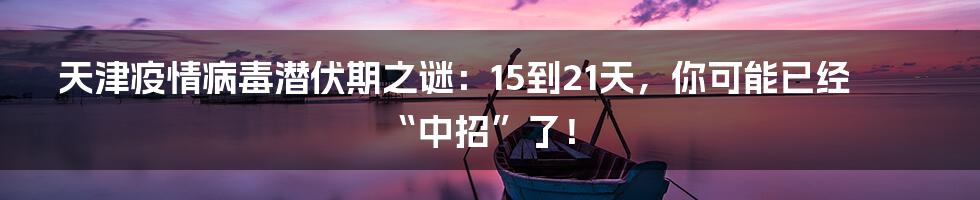 天津疫情病毒潜伏期之谜:15到21天,你可能已经“中招”了!