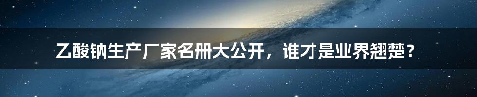 乙酸钠生产厂家名册大公开,谁才是业界翘楚?