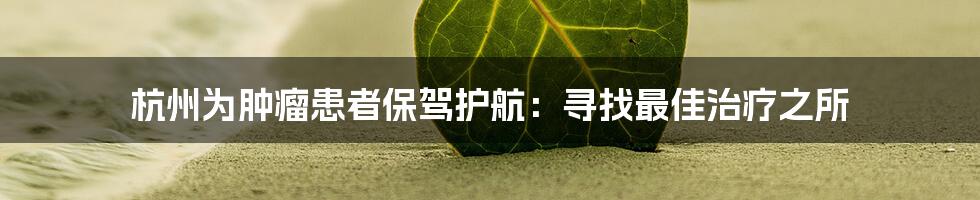 杭州为肿瘤患者保驾护航:寻找最佳治疗之所