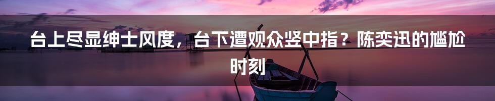 台上尽显绅士风度，台下遭观众竖中指？陈奕迅的尴尬时刻