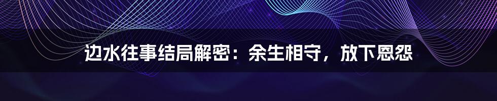 边水往事结局解密:余生相守,放下恩怨