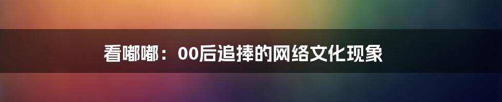 看嘟嘟：00后追捧的网络文化现象