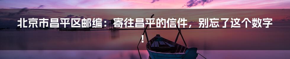 北京市昌平区邮编:寄往昌平的信件,别忘了这个数字!
