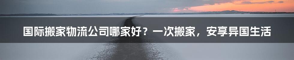国际搬家物流公司哪家好?一次搬家,安享异国生活