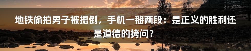 地铁偷拍男子被摁倒,手机一掰两段:是正义的胜利还是道德的拷问?