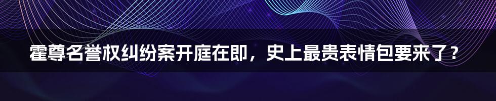 霍尊名誉权纠纷案开庭在即，史上最贵表情包要来了？