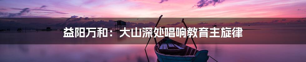 益阳万和:大山深处唱响教育主旋律