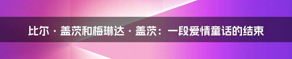 比尔·盖茨和梅琳达·盖茨：一段爱情童话的结束