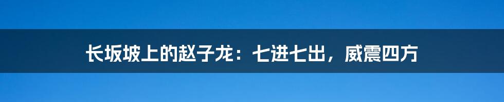 长坂坡上的赵子龙:七进七出,威震四方