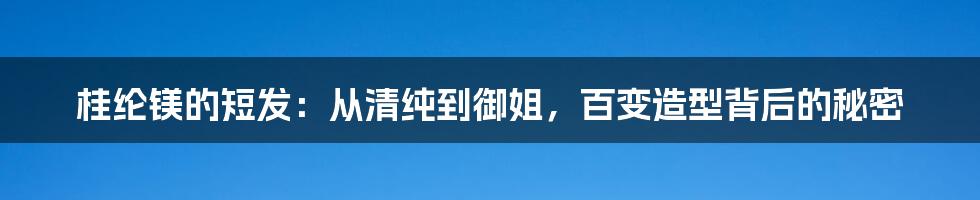 桂纶镁的短发:从清纯到御姐,百变造型背后的秘密