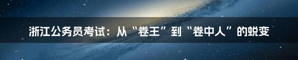 浙江公务员考试:从“卷王”到“卷中人”的蜕变