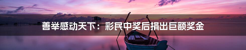 善举感动天下:彩民中奖后捐出巨额奖金