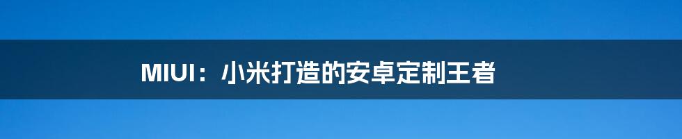 MIUI:小米打造的安卓定制王者