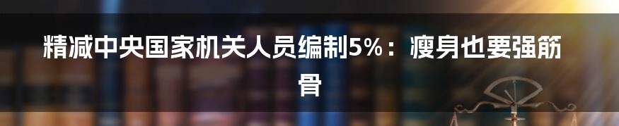 精减中央国家机关人员编制5%:瘦身也要强筋骨
