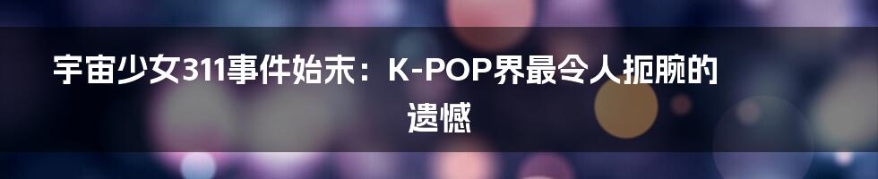 宇宙少女311事件始末:K-POP界最令人扼腕的遗憾