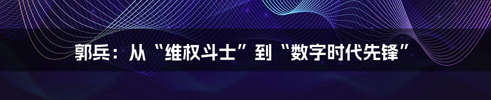 郭兵：从“维权斗士”到“数字时代先锋”