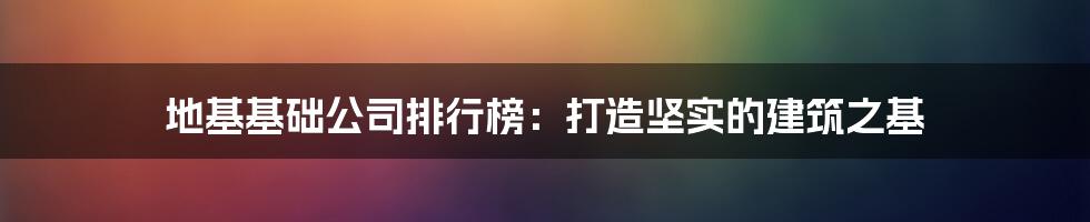 地基基础公司排行榜:打造坚实的建筑之基
