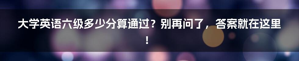 大学英语六级多少分算通过?别再问了,答案就在这里!