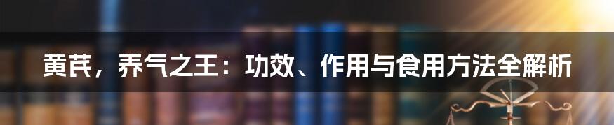 黄芪，养气之王：功效、作用与食用方法全解析