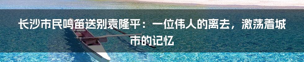 长沙市民鸣笛送别袁隆平:一位伟人的离去,激荡着城市的记忆