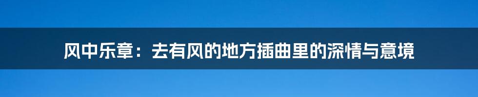 风中乐章:去有风的地方插曲里的深情与意境