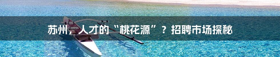 苏州,人才的“桃花源”?招聘市场探秘