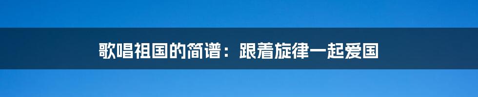 歌唱祖国的简谱:跟着旋律一起爱国