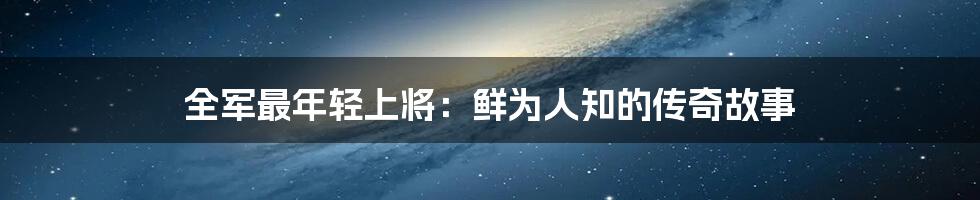 全军最年轻上将:鲜为人知的传奇故事