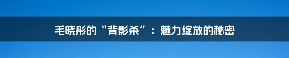 毛晓彤的“背影杀”：魅力绽放的秘密