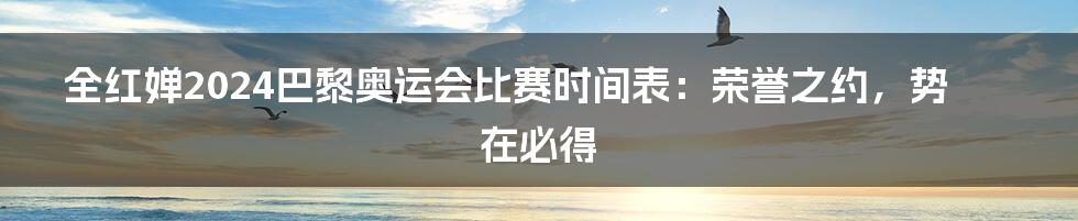 全红婵2024巴黎奥运会比赛时间表:荣誉之约,势在必得
