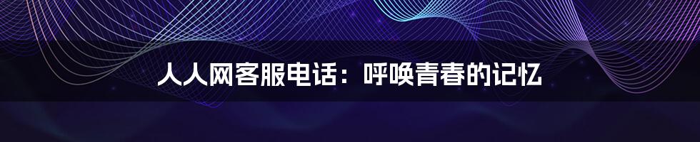 人人网客服电话:呼唤青春的记忆