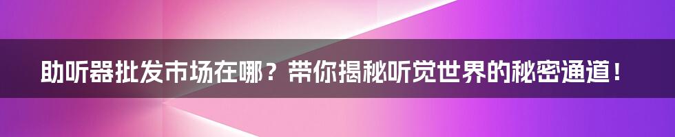 助听器批发市场在哪?带你揭秘听觉世界的秘密通道!