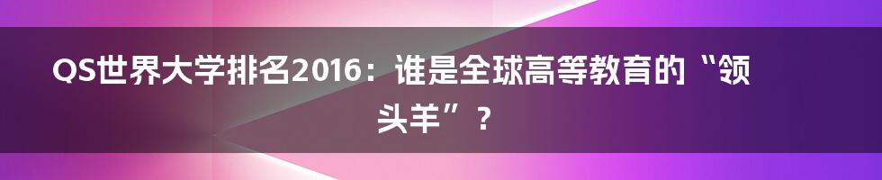 QS世界大学排名2016：谁是全球高等教育的“领头羊”？