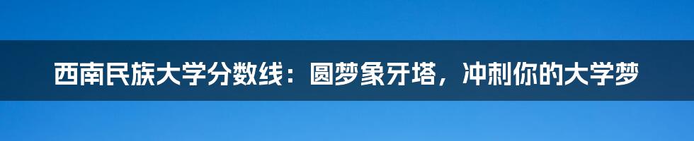 西南民族大学分数线：圆梦象牙塔，冲刺你的大学梦