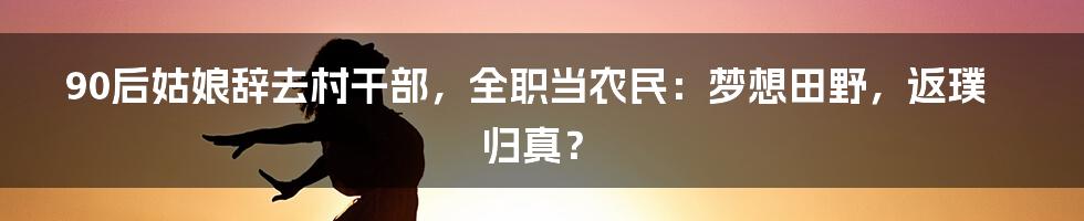 90后姑娘辞去村干部,全职当农民:梦想田野,返璞归真?