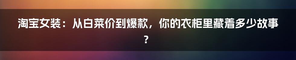 淘宝女装:从白菜价到爆款,你的衣柜里藏着多少故事?