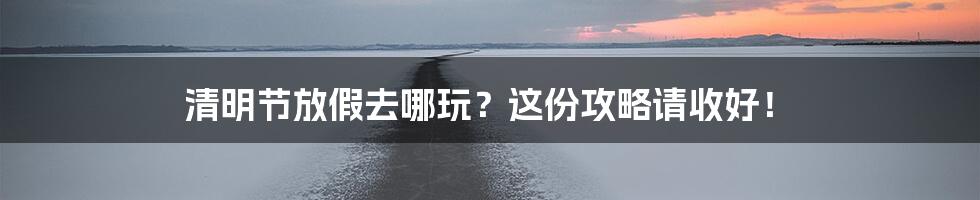 清明节放假去哪玩?这份攻略请收好!