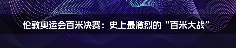 伦敦奥运会百米决赛:史上最激烈的“百米大战”