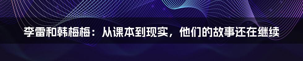 李雷和韩梅梅:从课本到现实,他们的故事还在继续
