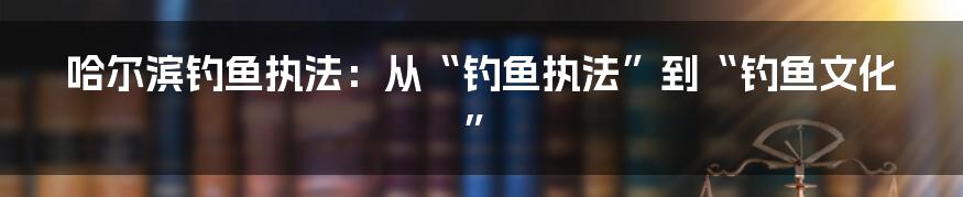 哈尔滨钓鱼执法:从“钓鱼执法”到“钓鱼文化”