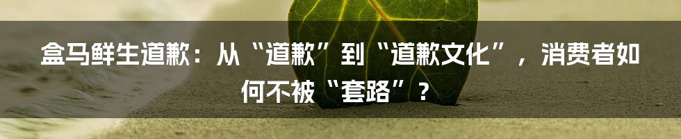 盒马鲜生道歉：从“道歉”到“道歉文化”，消费者如何不被“套路”？