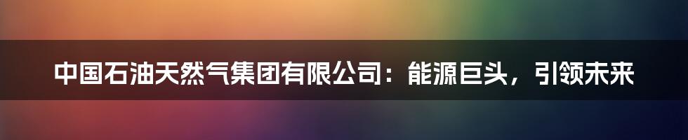 中国石油天然气集团有限公司:能源巨头,引领未来