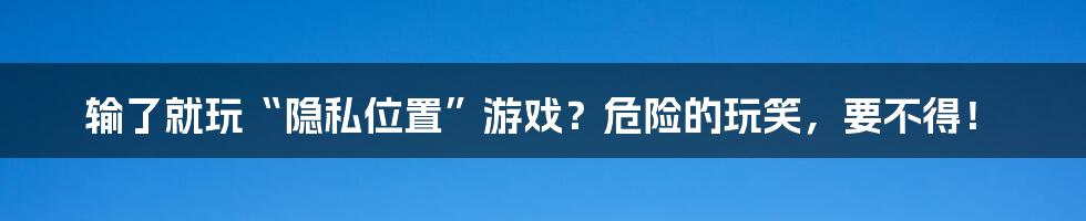 输了就玩“隐私位置”游戏?危险的玩笑,要不得!