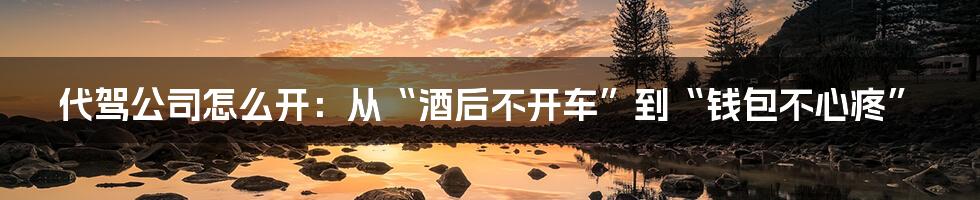 代驾公司怎么开:从“酒后不开车”到“钱包不心疼”