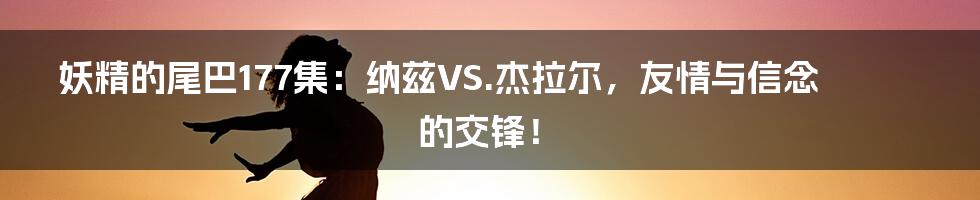 妖精的尾巴177集：纳兹VS.杰拉尔，友情与信念的交锋！