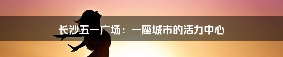 长沙五一广场:一座城市的活力中心